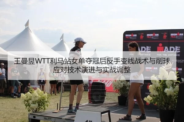 王曼昱WTT利马站女单夺冠后反手变线战术与削球应对技术演进与实战调整