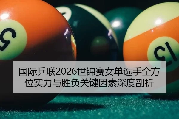 国际乒联2026世锦赛女单选手全方位实力与胜负关键因素深度剖析