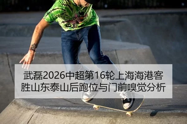 武磊2026中超第16轮上海海港客胜山东泰山后跑位与门前嗅觉分析