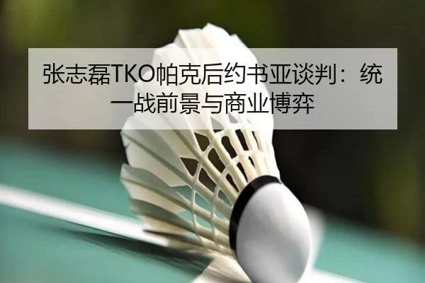 张志磊TKO帕克后约书亚谈判：统一战前景与商业博弈